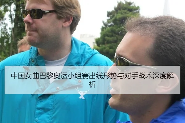 中国女曲巴黎奥运小组赛出线形势与对手战术深度解析