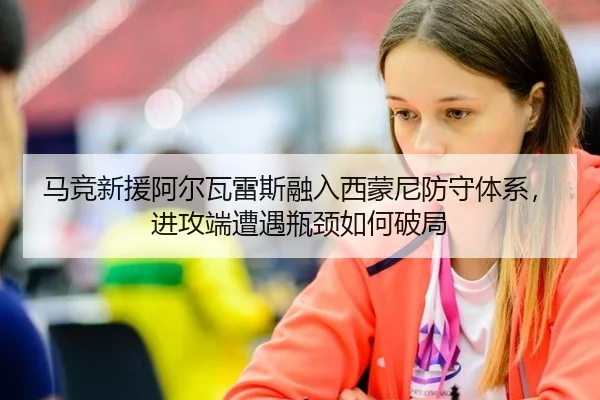 马竞新援阿尔瓦雷斯融入西蒙尼防守体系，进攻端遭遇瓶颈如何破局