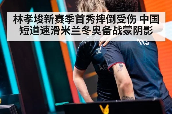 林孝埈新赛季首秀摔倒受伤 中国短道速滑米兰冬奥备战蒙阴影